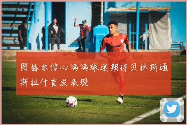 图赫尔信心满满球迷期待贝林斯通斯拉什首发表现
