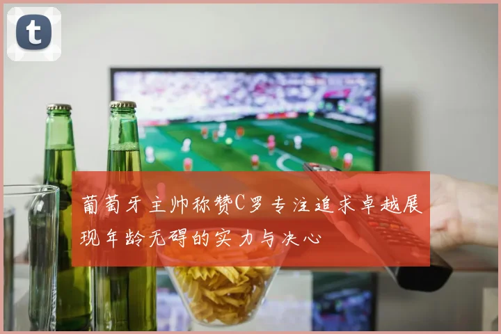 葡萄牙主帅称赞C罗专注追求卓越展现年龄无碍的实力与决心