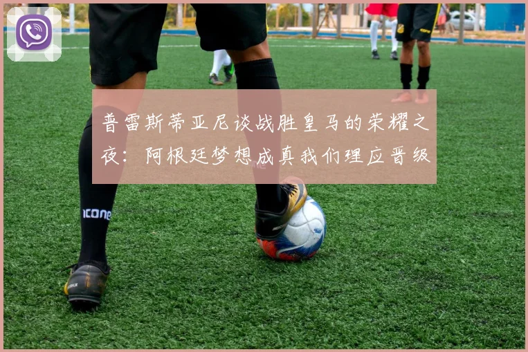 普雷斯蒂亚尼谈战胜皇马的荣耀之夜：阿根廷梦想成真我们理应晋级