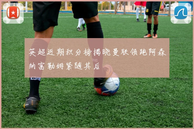 英超近期积分榜揭晓曼联领跑阿森纳富勒姆紧随其后