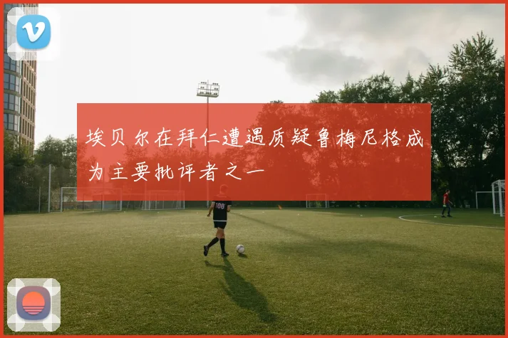埃贝尔在拜仁遭遇质疑鲁梅尼格成为主要批评者之一