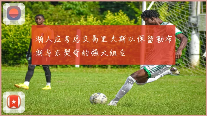湖人应考虑交易里夫斯以保留勒布朗与东契奇的强大组合