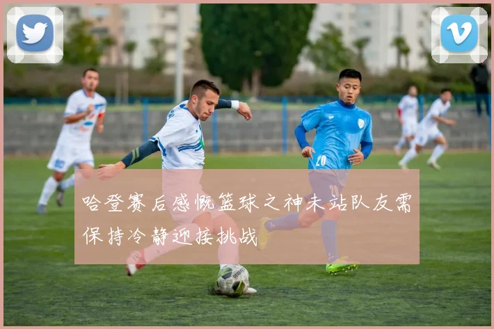 哈登赛后感慨篮球之神未站队友需保持冷静迎接挑战