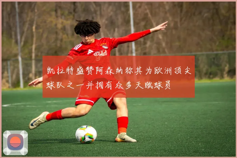 凯拉特盛赞阿森纳称其为欧洲顶尖球队之一并拥有众多天赋球员