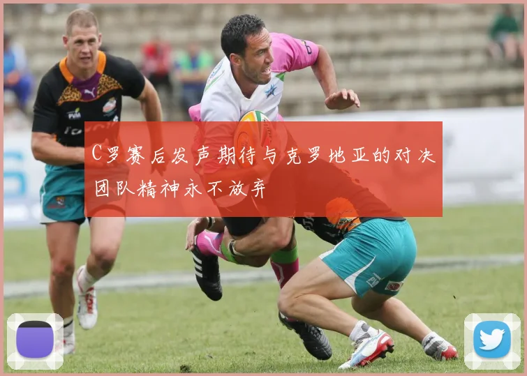 C罗赛后发声期待与克罗地亚的对决团队精神永不放弃