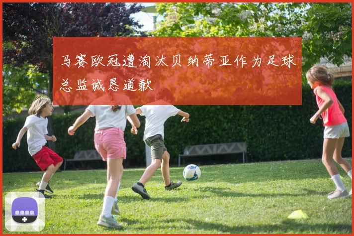 马赛欧冠遭淘汰贝纳蒂亚作为足球总监诚恳道歉