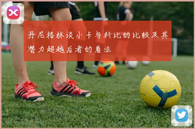 丹尼格林谈小卡与科比的比较及其潜力超越后者的看法
